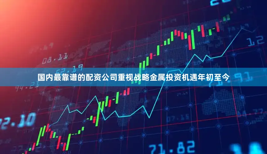 国内最靠谱的配资公司重视战略金属投资机遇　　年初至今