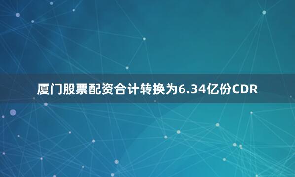厦门股票配资合计转换为6.34亿份CDR