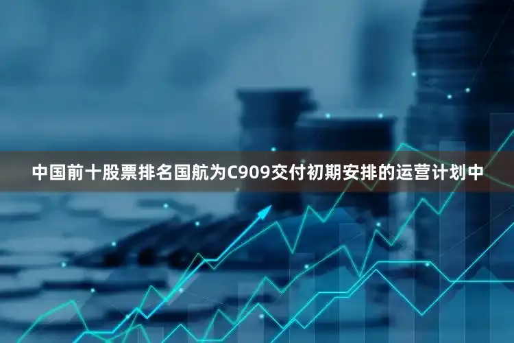 中国前十股票排名国航为C909交付初期安排的运营计划中