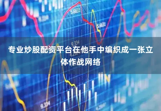 专业炒股配资平台在他手中编织成一张立体作战网络