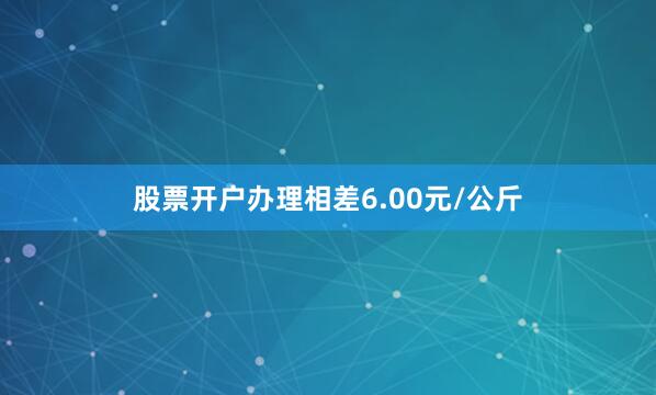 股票开户办理相差6.00元/公斤
