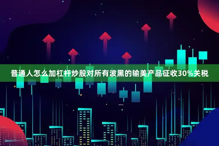 普通人怎么加杠杆炒股对所有波黑的输美产品征收30%关税