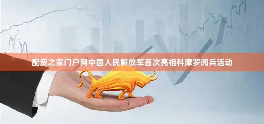 配资之家门户网中国人民解放军首次亮相科摩罗阅兵活动