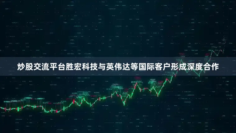 炒股交流平台胜宏科技与英伟达等国际客户形成深度合作