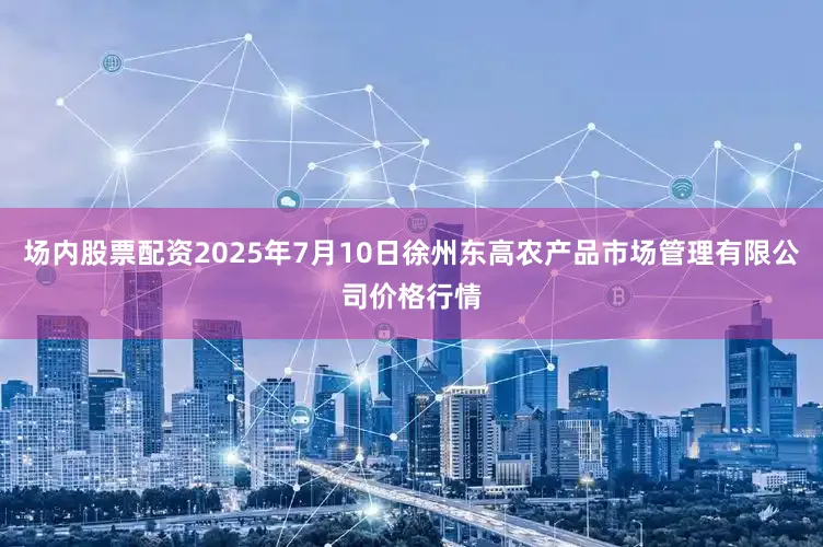 场内股票配资2025年7月10日徐州东高农产品市场管理有限公司价格行情