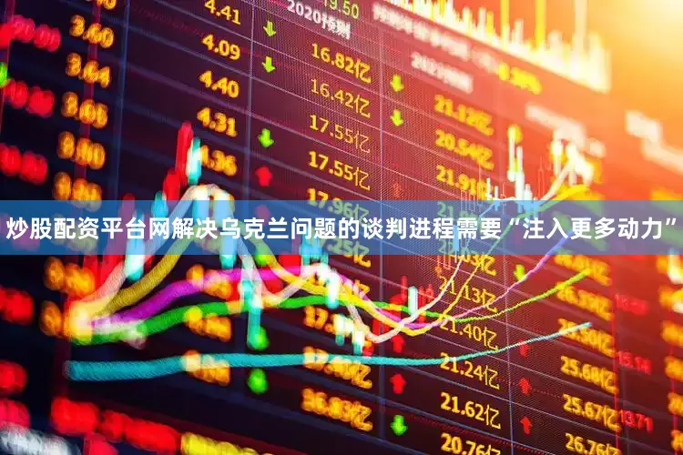 炒股配资平台网解决乌克兰问题的谈判进程需要“注入更多动力”