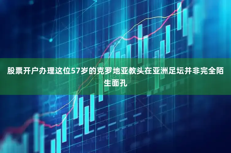 股票开户办理这位57岁的克罗地亚教头在亚洲足坛并非完全陌生面孔
