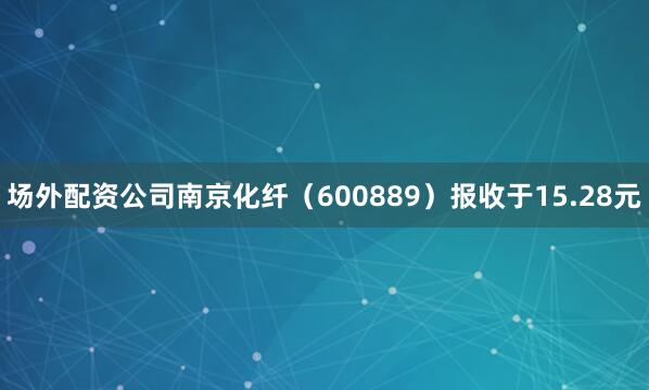 场外配资公司南京化纤（600889）报收于15.28元