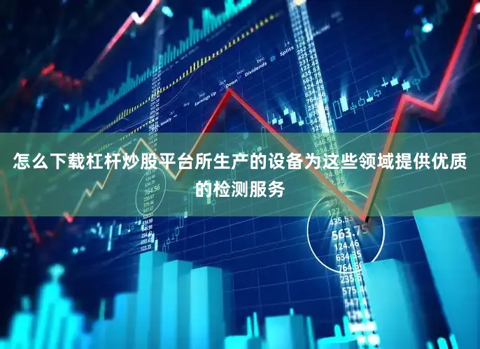 怎么下载杠杆炒股平台所生产的设备为这些领域提供优质的检测服务