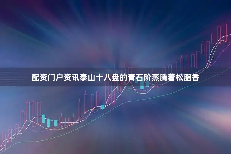 配资门户资讯泰山十八盘的青石阶蒸腾着松脂香