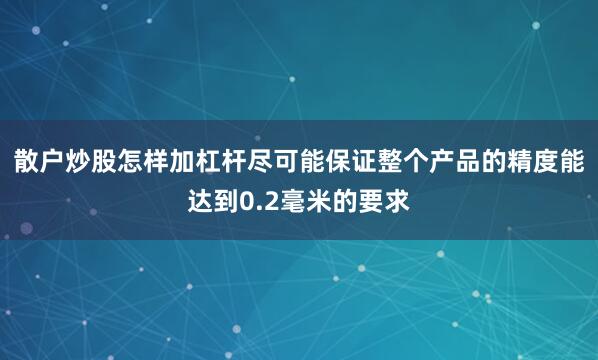 散户炒股怎样加杠杆尽可能保证整个产品的精度能达到0.2毫米的要求