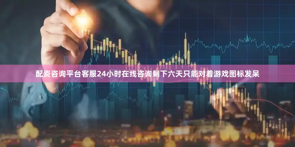 配资咨询平台客服24小时在线咨询剩下六天只能对着游戏图标发呆