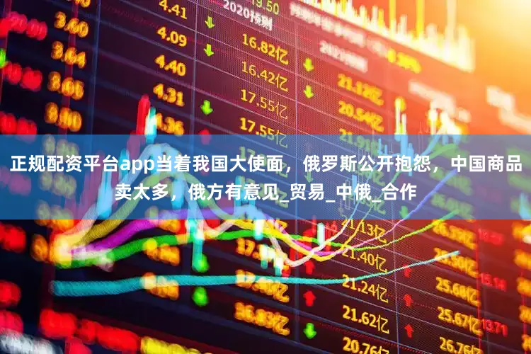 正规配资平台app当着我国大使面，俄罗斯公开抱怨，中国商品卖太多，俄方有意见_贸易_中俄_合作