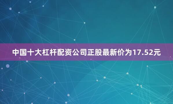 中国十大杠杆配资公司正股最新价为17.52元