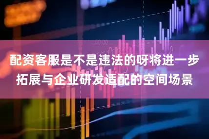 配资客服是不是违法的呀将进一步拓展与企业研发适配的空间场景